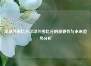 足球外围比分足球外围比分的重要性与未来趋势分析